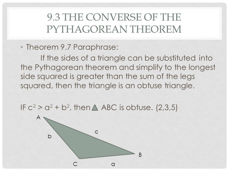 9.3 THE CONVERSE OF THE PYTHAGOREAN THEOREM Theorem 9.7 Paraphrase: If the sides of a triangle can be substituted into the Pythagorean theorem and simplify to the longest side squared is greater than the sum of the legs squared, then the triangle is an obtuse triangle.