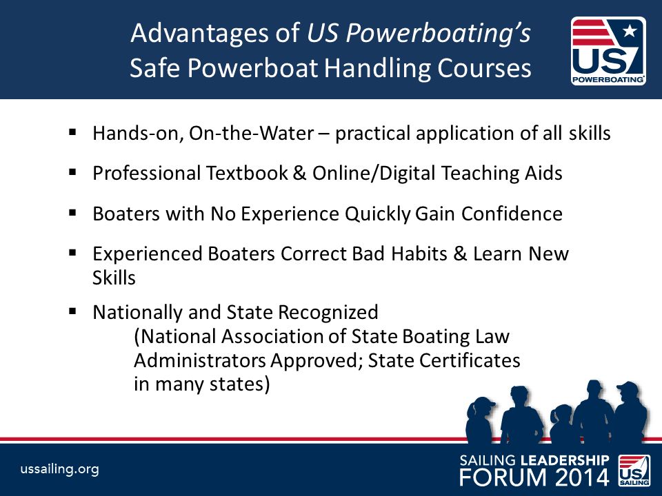 Advantages of US Powerboating’s Safe Powerboat Handling Courses  Hands-on, On-the-Water – practical application of all skills  Professional Textbook & Online/Digital Teaching Aids  Boaters with No Experience Quickly Gain Confidence  Experienced Boaters Correct Bad Habits & Learn New Skills  Nationally and State Recognized (National Association of State Boating Law Administrators Approved; State Certificates in many states)