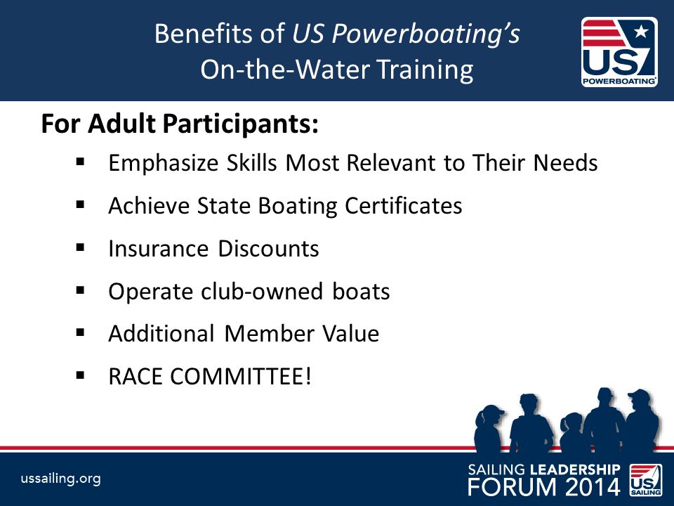 Benefits of US Powerboating’s On-the-Water Training For Adult Participants:  Emphasize Skills Most Relevant to Their Needs  Achieve State Boating Certificates  Insurance Discounts  Operate club-owned boats  Additional Member Value  RACE COMMITTEE!