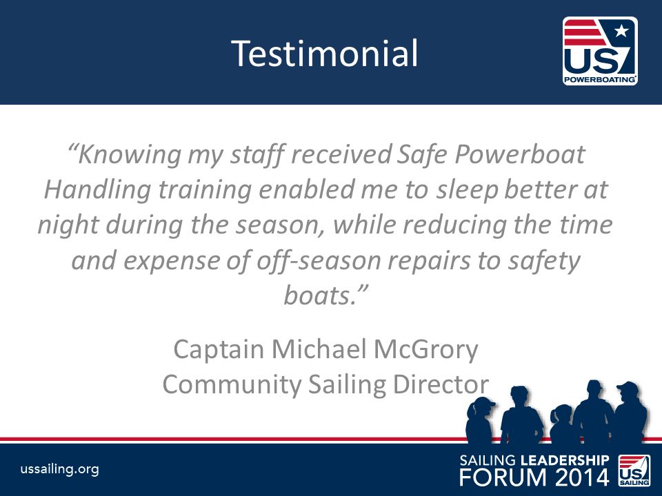 Testimonial Knowing my staff received Safe Powerboat Handling training enabled me to sleep better at night during the season, while reducing the time and expense of off-season repairs to safety boats. Captain Michael McGrory Community Sailing Director