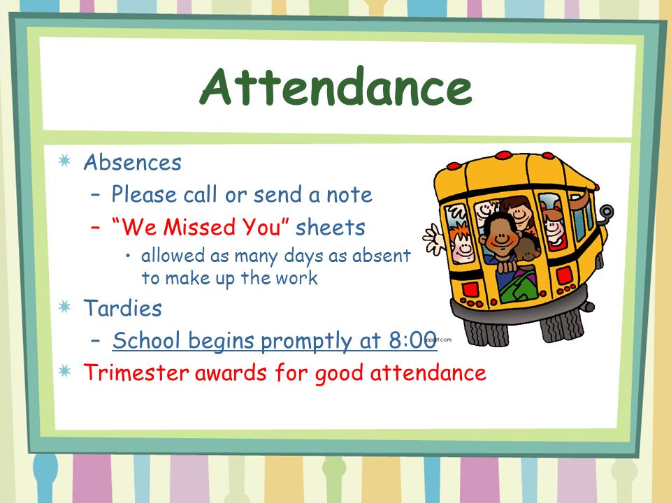 Attendance Absences –Please call or send a note – We Missed You sheets allowed as many days as absent to make up the work Tardies –School begins promptly at 8:00 Trimester awards for good attendance