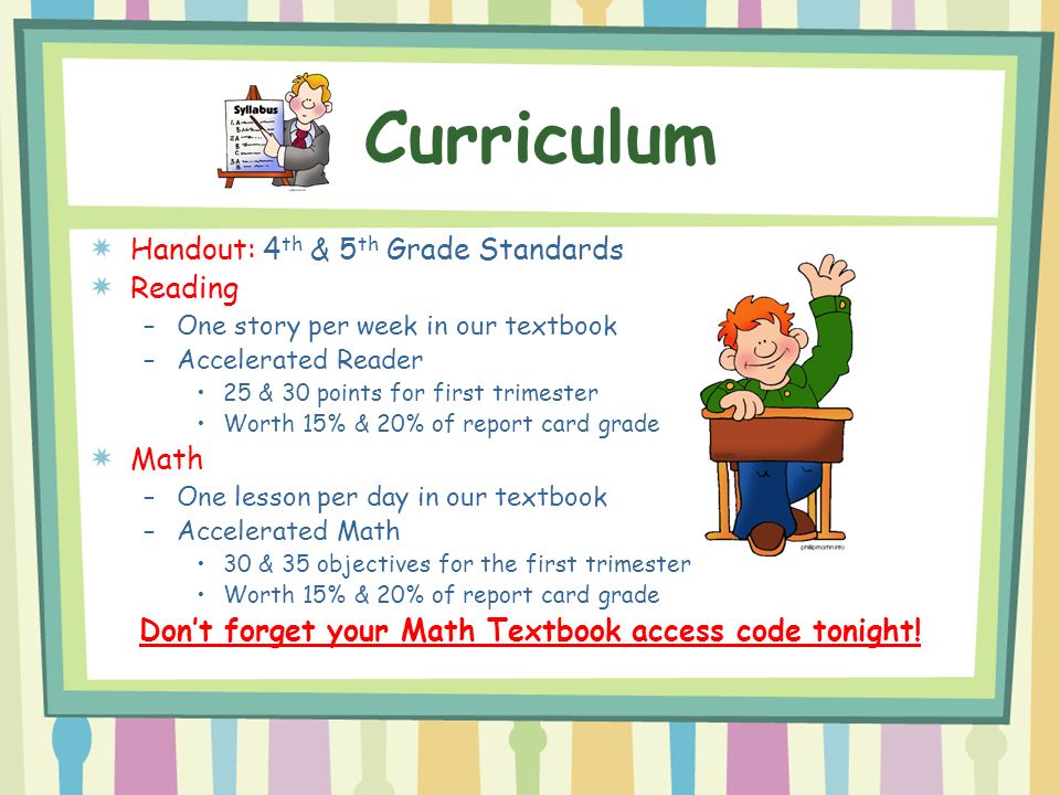 Handout: 4 th & 5 th Grade Standards Reading –One story per week in our textbook –Accelerated Reader 25 & 30 points for first trimester Worth 15% & 20% of report card grade Math –One lesson per day in our textbook –Accelerated Math 30 & 35 objectives for the first trimester Worth 15% & 20% of report card grade Don’t forget your Math Textbook access code tonight.
