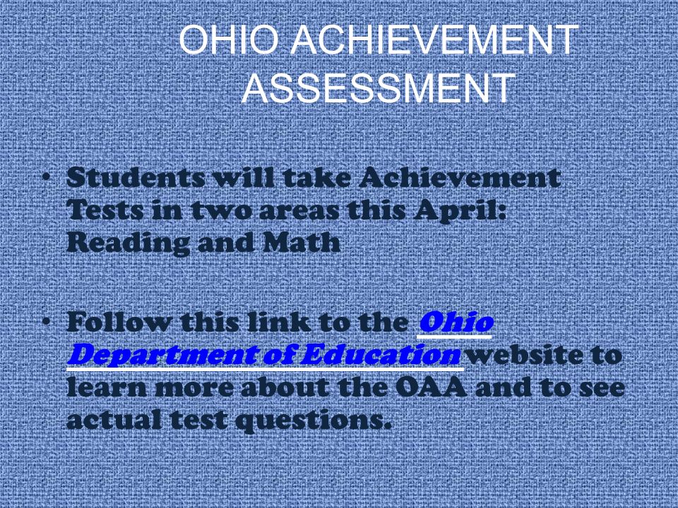 OHIO ACHIEVEMENT ASSESSMENT Students will take Achievement Tests in two areas this April: Reading and Math Follow this link to the Ohio Department of Education website to learn more about the OAA and to see actual test questions.Ohio Department of Education