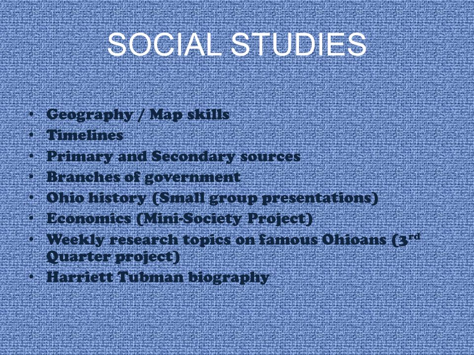 SOCIAL STUDIES Geography / Map skills Timelines Primary and Secondary sources Branches of government Ohio history (Small group presentations) Economics (Mini-Society Project) Weekly research topics on famous Ohioans (3 rd Quarter project) Harriett Tubman biography