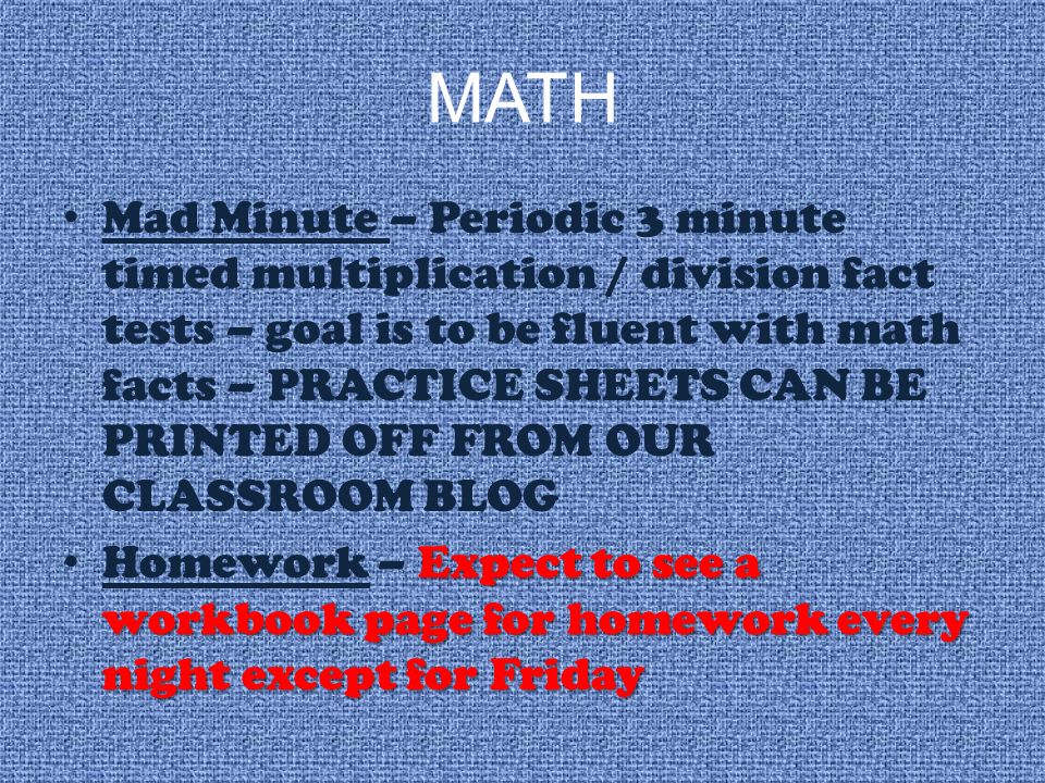 MATH Mad Minute – Periodic 3 minute timed multiplication / division fact tests – goal is to be fluent with math facts – PRACTICE SHEETS CAN BE PRINTED OFF FROM OUR CLASSROOM BLOG Expect to see a workbook page for homework every night except for Friday Homework – Expect to see a workbook page for homework every night except for Friday