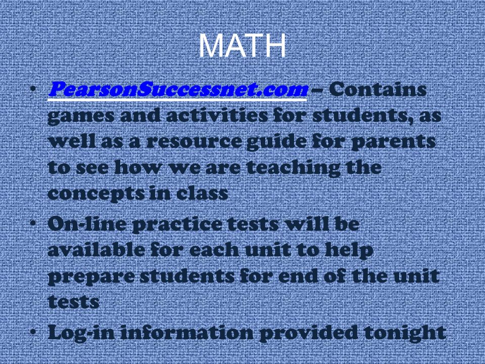 MATH PearsonSuccessnet.com – Contains games and activities for students, as well as a resource guide for parents to see how we are teaching the concepts in class PearsonSuccessnet.com On-line practice tests will be available for each unit to help prepare students for end of the unit tests Log-in information provided tonight