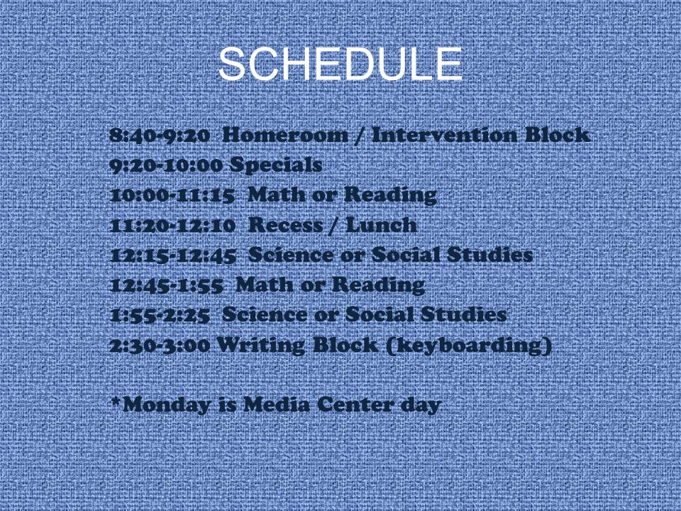 SCHEDULE 8:40-9:20 Homeroom / Intervention Block 9:20-10:00 Specials 10:00-11:15 Math or Reading 11:20-12:10 Recess / Lunch 12:15-12:45 Science or Social Studies 12:45-1:55 Math or Reading 1:55-2:25 Science or Social Studies 2:30-3:00 Writing Block (keyboarding) *Monday is Media Center day