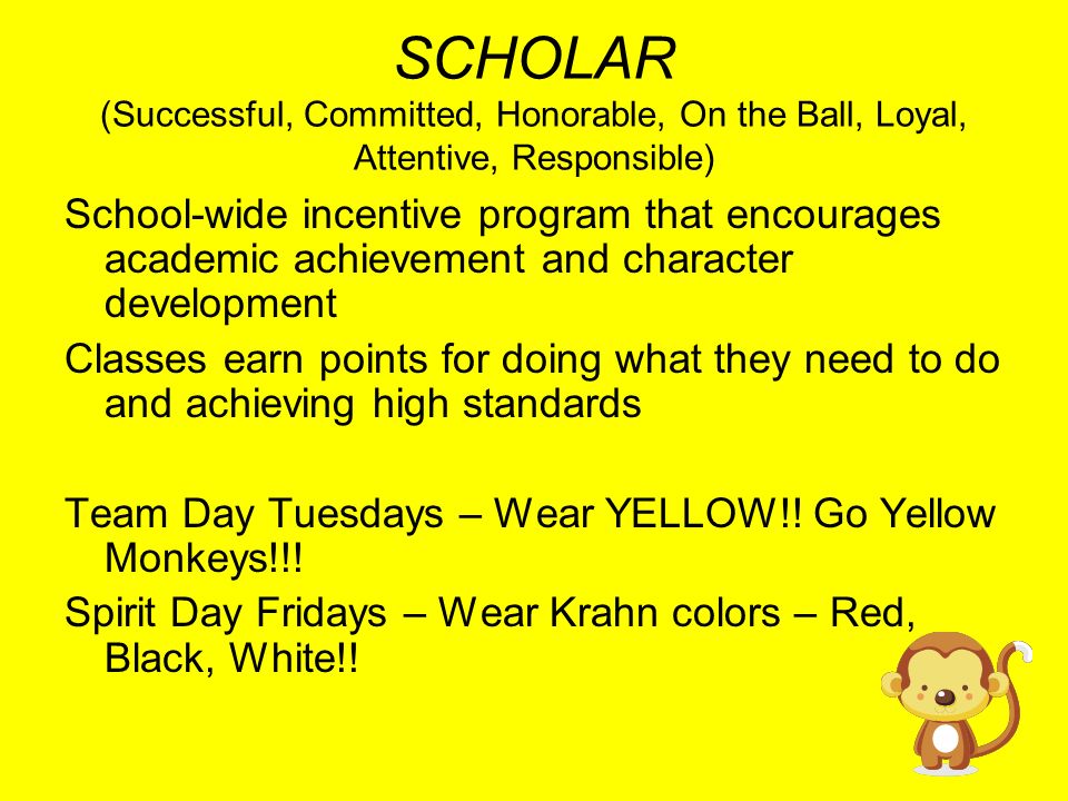 SCHOLAR (Successful, Committed, Honorable, On the Ball, Loyal, Attentive, Responsible) School-wide incentive program that encourages academic achievement and character development Classes earn points for doing what they need to do and achieving high standards Team Day Tuesdays – Wear YELLOW!.