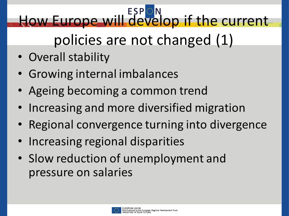 How Europe will develop if the current policies are not changed (1) Overall stability Growing internal imbalances Ageing becoming a common trend Increasing and more diversified migration Regional convergence turning into divergence Increasing regional disparities Slow reduction of unemployment and pressure on salaries