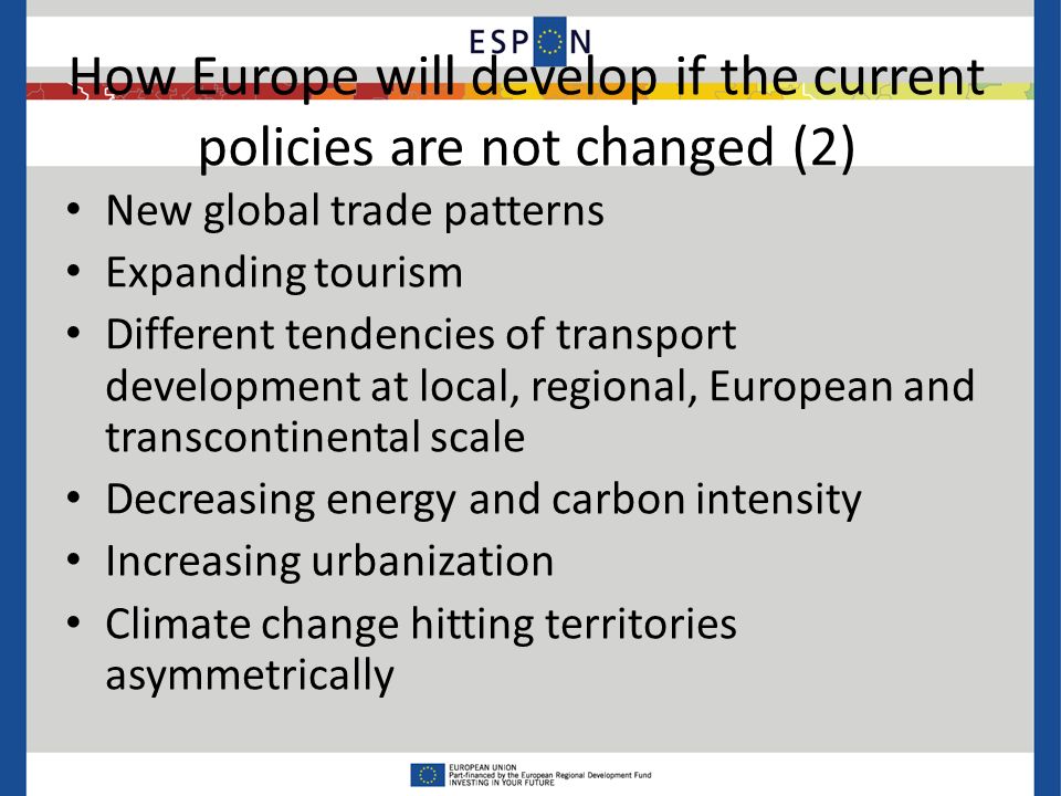 How Europe will develop if the current policies are not changed (2) New global trade patterns Expanding tourism Different tendencies of transport development at local, regional, European and transcontinental scale Decreasing energy and carbon intensity Increasing urbanization Climate change hitting territories asymmetrically