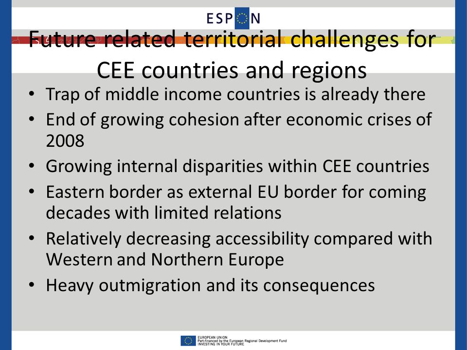 Future related territorial challenges for CEE countries and regions Trap of middle income countries is already there End of growing cohesion after economic crises of 2008 Growing internal disparities within CEE countries Eastern border as external EU border for coming decades with limited relations Relatively decreasing accessibility compared with Western and Northern Europe Heavy outmigration and its consequences