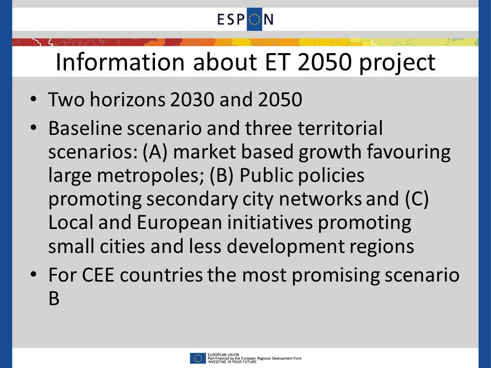 Information about ET 2050 project Two horizons 2030 and 2050 Baseline scenario and three territorial scenarios: (A) market based growth favouring large metropoles; (B) Public policies promoting secondary city networks and (C) Local and European initiatives promoting small cities and less development regions For CEE countries the most promising scenario B