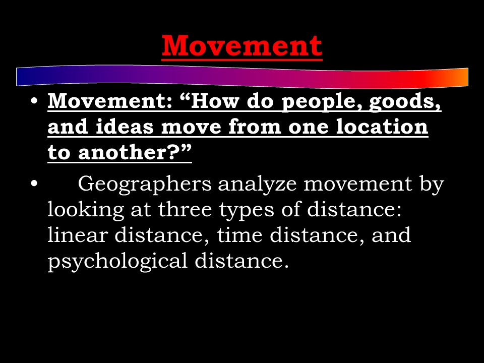 Movement Movement: How do people, goods, and ideas move from one location to another Geographers analyze movement by looking at three types of distance: linear distance, time distance, and psychological distance.