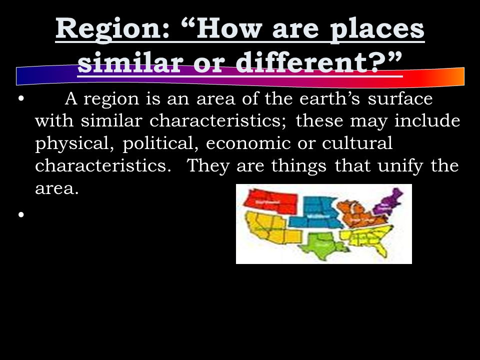Region: How are places similar or different A region is an area of the earth’s surface with similar characteristics; these may include physical, political, economic or cultural characteristics.