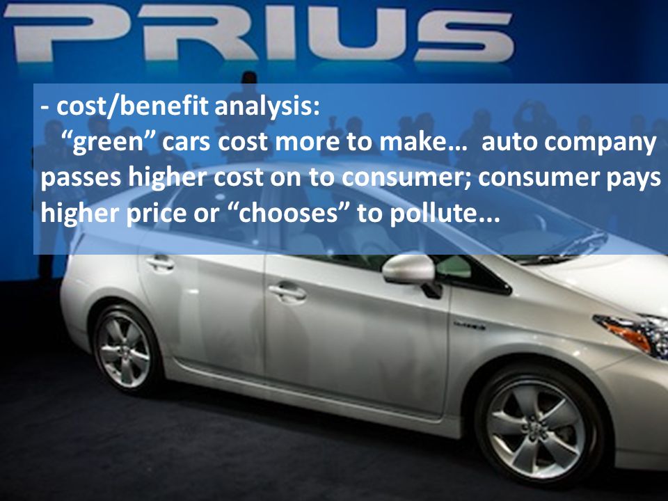 - cost/benefit analysis: green cars cost more to make… auto company passes higher cost on to consumer; consumer pays higher price or chooses to pollute...