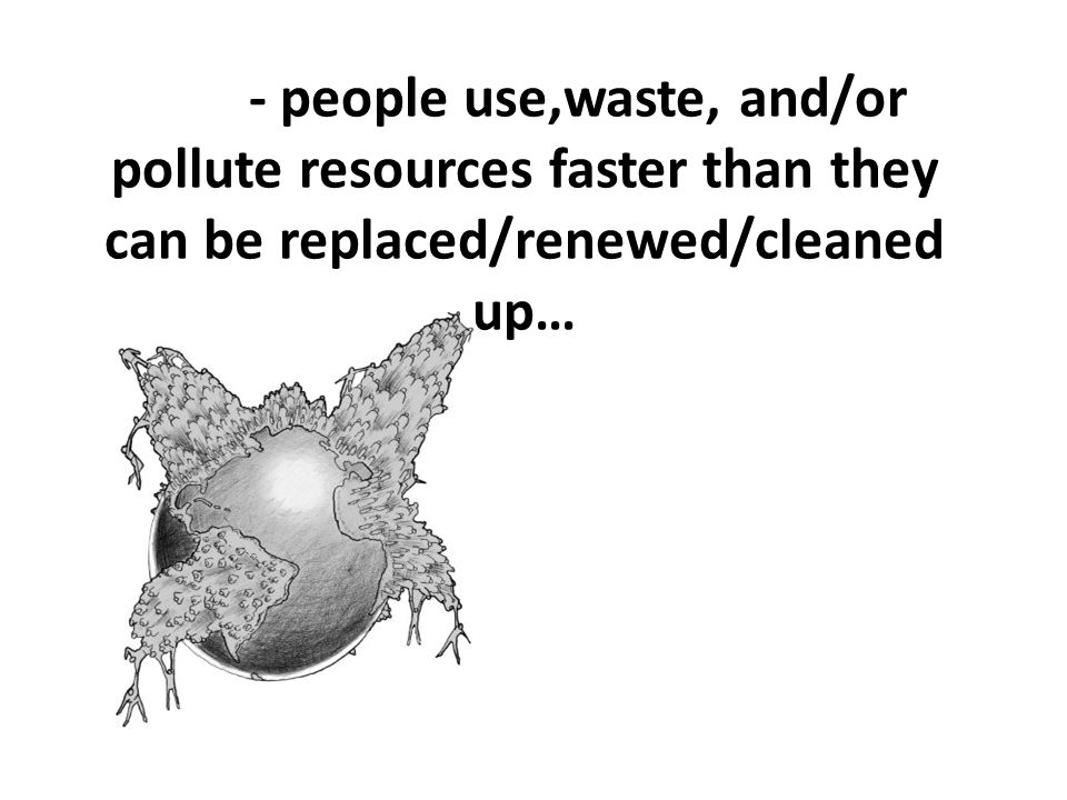 - people use,waste, and/or pollute resources faster than they can be replaced/renewed/cleaned up…