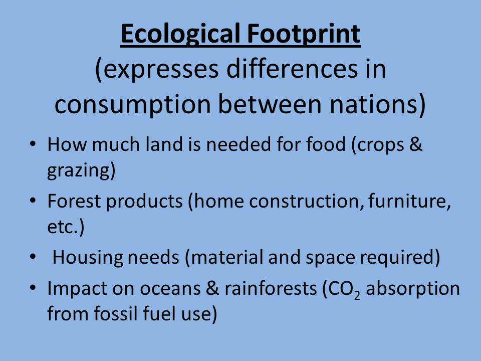 Ecological Footprint (expresses differences in consumption between nations) How much land is needed for food (crops & grazing) Forest products (home construction, furniture, etc.) Housing needs (material and space required) Impact on oceans & rainforests (CO 2 absorption from fossil fuel use)