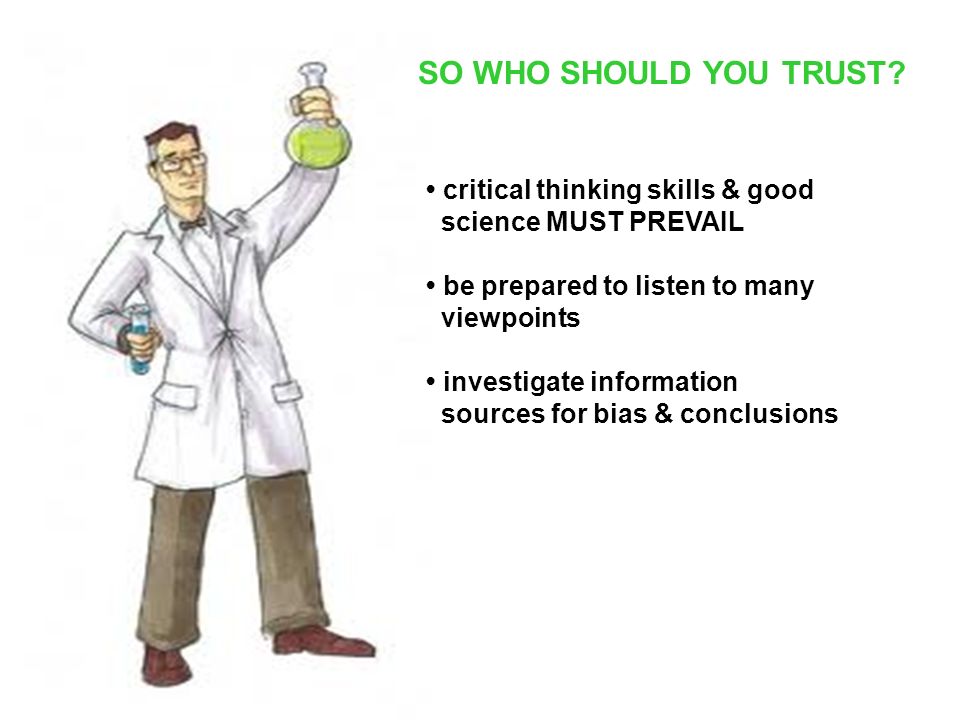 critical thinking skills & good science MUST PREVAIL be prepared to listen to many viewpoints investigate information sources for bias & conclusions SO WHO SHOULD YOU TRUST
