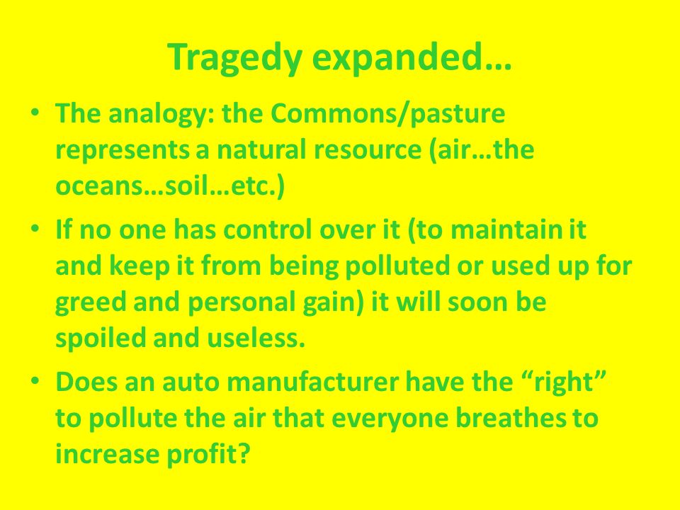 Tragedy expanded… The analogy: the Commons/pasture represents a natural resource (air…the oceans…soil…etc.) If no one has control over it (to maintain it and keep it from being polluted or used up for greed and personal gain) it will soon be spoiled and useless.