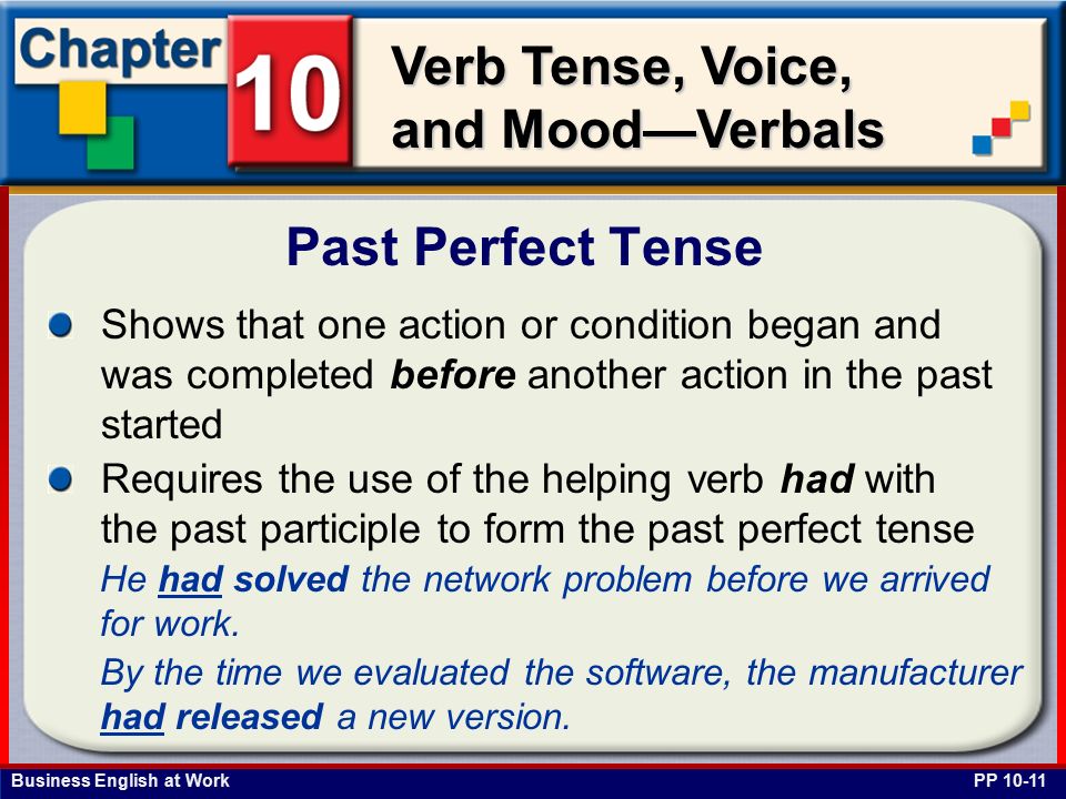 Business English at Work Verb Tense, Voice, and Mood—Verbals Shows that one action or condition began and was completed before another action in the past started Requires the use of the helping verb had with the past participle to form the past perfect tense Past Perfect Tense PP He had solved the network problem before we arrived for work.