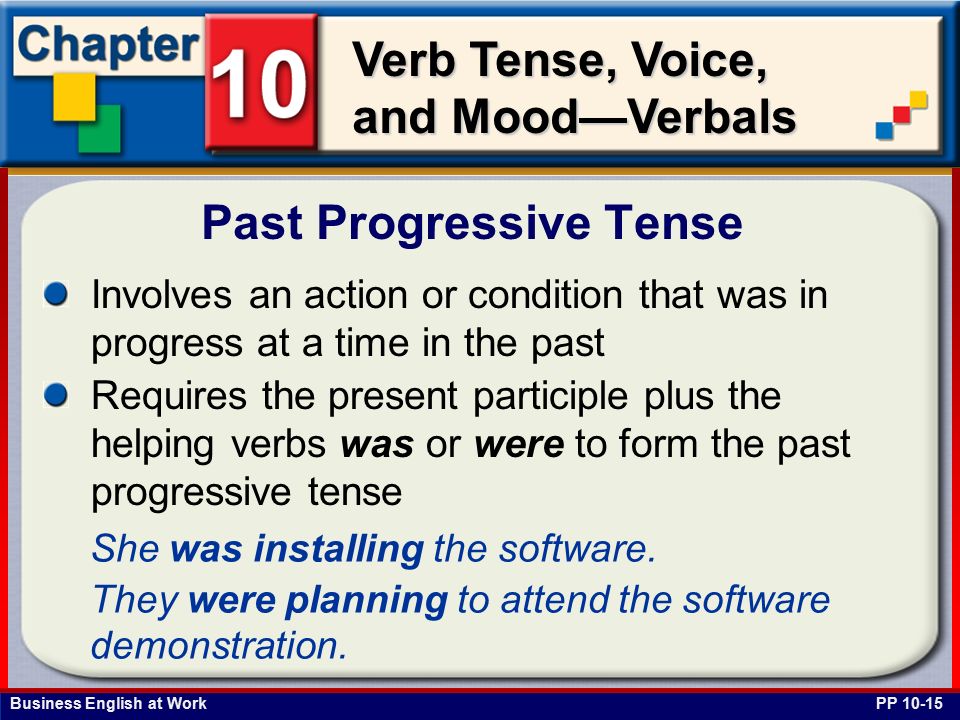 Business English at Work Verb Tense, Voice, and Mood—Verbals Involves an action or condition that was in progress at a time in the past Requires the present participle plus the helping verbs was or were to form the past progressive tense Past Progressive Tense PP She was installing the software.