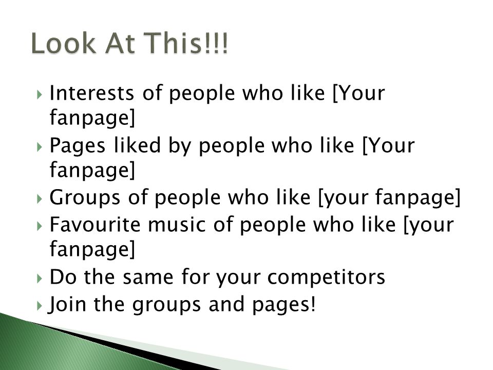  Interests of people who like [Your fanpage]  Pages liked by people who like [Your fanpage]  Groups of people who like [your fanpage]  Favourite music of people who like [your fanpage]  Do the same for your competitors  Join the groups and pages!