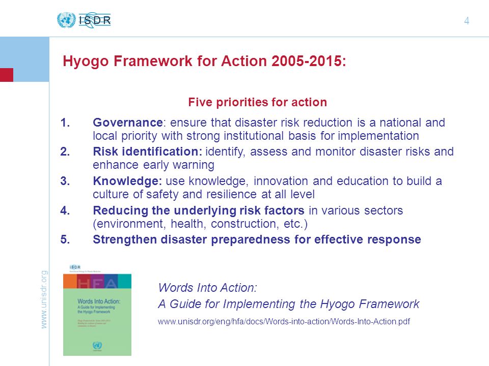 4 Hyogo Framework for Action : Five priorities for action 1.Governance: ensure that disaster risk reduction is a national and local priority with strong institutional basis for implementation 2.Risk identification: identify, assess and monitor disaster risks and enhance early warning 3.Knowledge: use knowledge, innovation and education to build a culture of safety and resilience at all level 4.Reducing the underlying risk factors in various sectors (environment, health, construction, etc.) 5.Strengthen disaster preparedness for effective response Words Into Action: A Guide for Implementing the Hyogo Framework