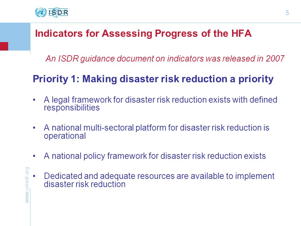 5 Indicators for Assessing Progress of the HFA An ISDR guidance document on indicators was released in 2007 Priority 1: Making disaster risk reduction a priority A legal framework for disaster risk reduction exists with defined responsibilities A national multi-sectoral platform for disaster risk reduction is operational A national policy framework for disaster risk reduction exists Dedicated and adequate resources are available to implement disaster risk reduction