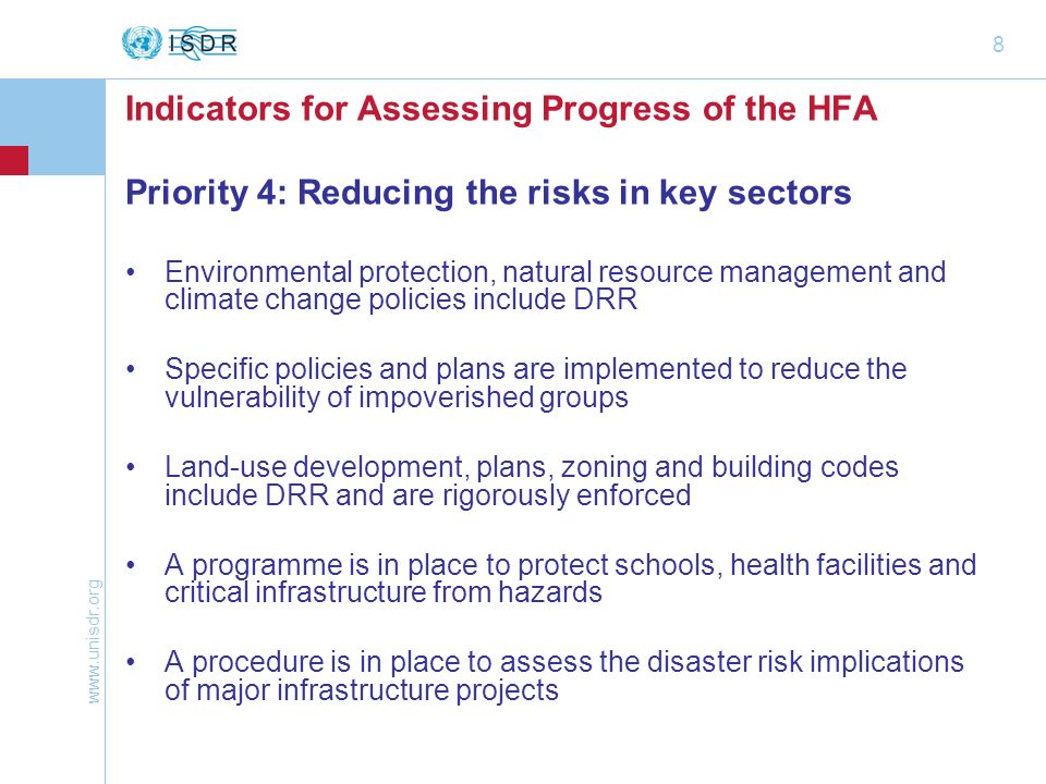 8 Indicators for Assessing Progress of the HFA Priority 4: Reducing the risks in key sectors Environmental protection, natural resource management and climate change policies include DRR Specific policies and plans are implemented to reduce the vulnerability of impoverished groups Land-use development, plans, zoning and building codes include DRR and are rigorously enforced A programme is in place to protect schools, health facilities and critical infrastructure from hazards A procedure is in place to assess the disaster risk implications of major infrastructure projects