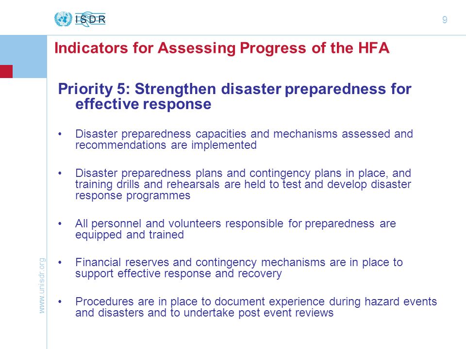 9 Priority 5: Strengthening preparedness for response Priority 5: Strengthen disaster preparedness for effective response Disaster preparedness capacities and mechanisms assessed and recommendations are implemented Disaster preparedness plans and contingency plans in place, and training drills and rehearsals are held to test and develop disaster response programmes All personnel and volunteers responsible for preparedness are equipped and trained Financial reserves and contingency mechanisms are in place to support effective response and recovery Procedures are in place to document experience during hazard events and disasters and to undertake post event reviews Indicators for Assessing Progress of the HFA