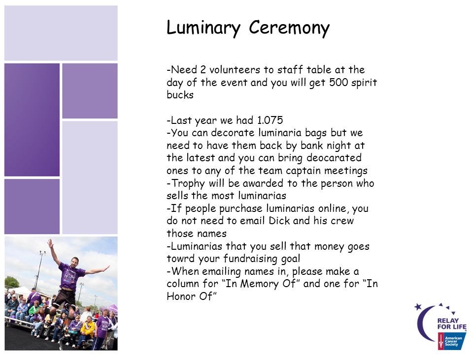 Luminary Ceremony -Need 2 volunteers to staff table at the day of the event and you will get 500 spirit bucks -Last year we had You can decorate luminaria bags but we need to have them back by bank night at the latest and you can bring deocarated ones to any of the team captain meetings -Trophy will be awarded to the person who sells the most luminarias -If people purchase luminarias online, you do not need to  Dick and his crew those names -Luminarias that you sell that money goes towrd your fundraising goal -When  ing names in, please make a column for In Memory Of and one for In Honor Of