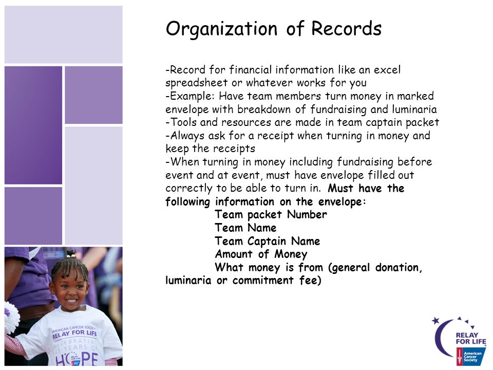 Organization of Records -Record for financial information like an excel spreadsheet or whatever works for you -Example: Have team members turn money in marked envelope with breakdown of fundraising and luminaria -Tools and resources are made in team captain packet -Always ask for a receipt when turning in money and keep the receipts -When turning in money including fundraising before event and at event, must have envelope filled out correctly to be able to turn in.