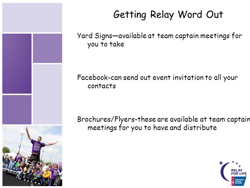 Getting Relay Word Out Yard Signs—available at team captain meetings for you to take Facebook-can send out event invitation to all your contacts Brochures/Flyers-these are available at team captain meetings for you to have and distribute