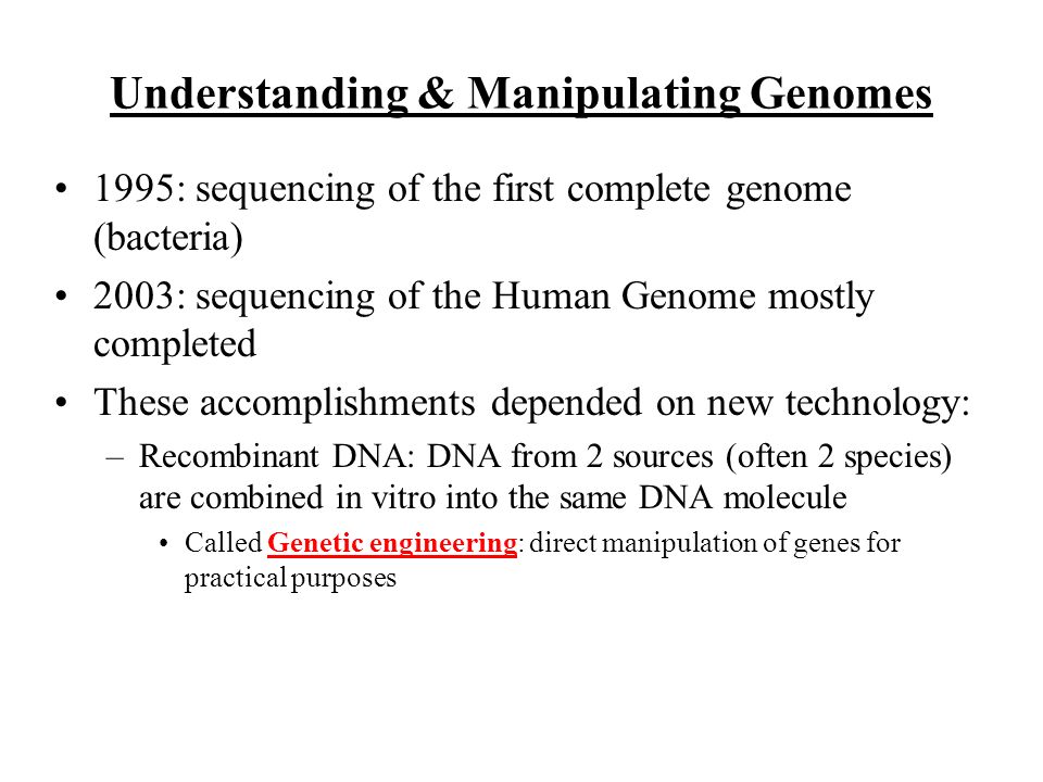 Understanding & Manipulating Genomes 1995: sequencing of the first complete genome (bacteria) 2003: sequencing of the Human Genome mostly completed These accomplishments depended on new technology: –Recombinant DNA: DNA from 2 sources (often 2 species) are combined in vitro into the same DNA molecule Called Genetic engineering: direct manipulation of genes for practical purposes