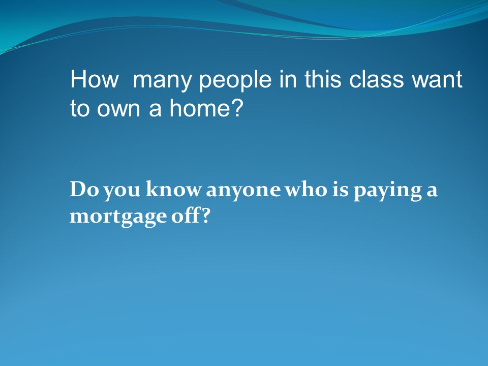 Do you know anyone who is paying a mortgage off How many people in this class want to own a home
