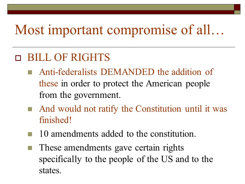 Most important compromise of all…  BILL OF RIGHTS Anti-federalists DEMANDED the addition of these in order to protect the American people from the government.