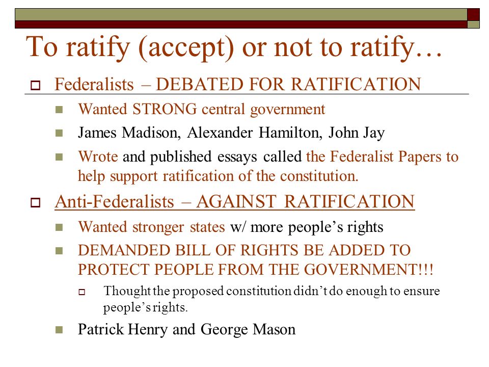 To ratify (accept) or not to ratify…  Federalists – DEBATED FOR RATIFICATION Wanted STRONG central government James Madison, Alexander Hamilton, John Jay Wrote and published essays called the Federalist Papers to help support ratification of the constitution.