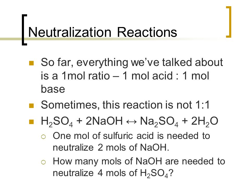 Neutralization Reactions So far, everything we’ve talked about is a 1mol ratio – 1 mol acid : 1 mol base Sometimes, this reaction is not 1:1 H 2 SO 4 + 2NaOH ↔ Na 2 SO 4 + 2H 2 O  One mol of sulfuric acid is needed to neutralize 2 mols of NaOH.