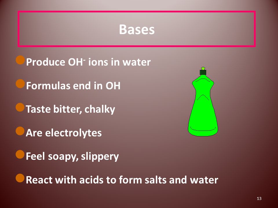 13 Bases Produce OH - ions in water Formulas end in OH Taste bitter, chalky Are electrolytes Feel soapy, slippery React with acids to form salts and water