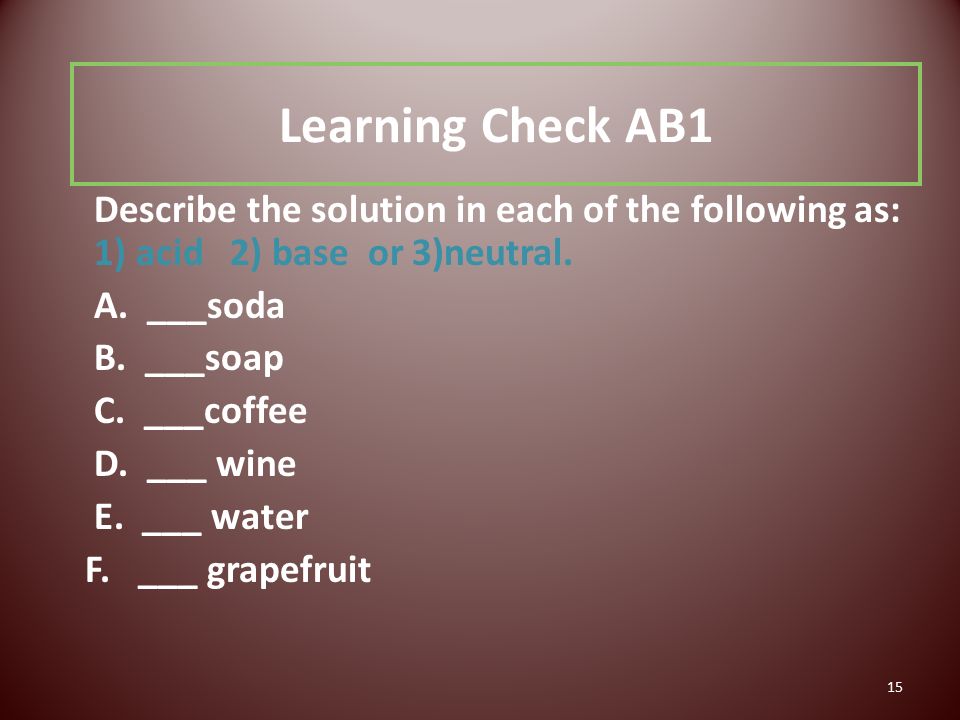 15 Learning Check AB1 Describe the solution in each of the following as: 1) acid 2) base or 3)neutral.