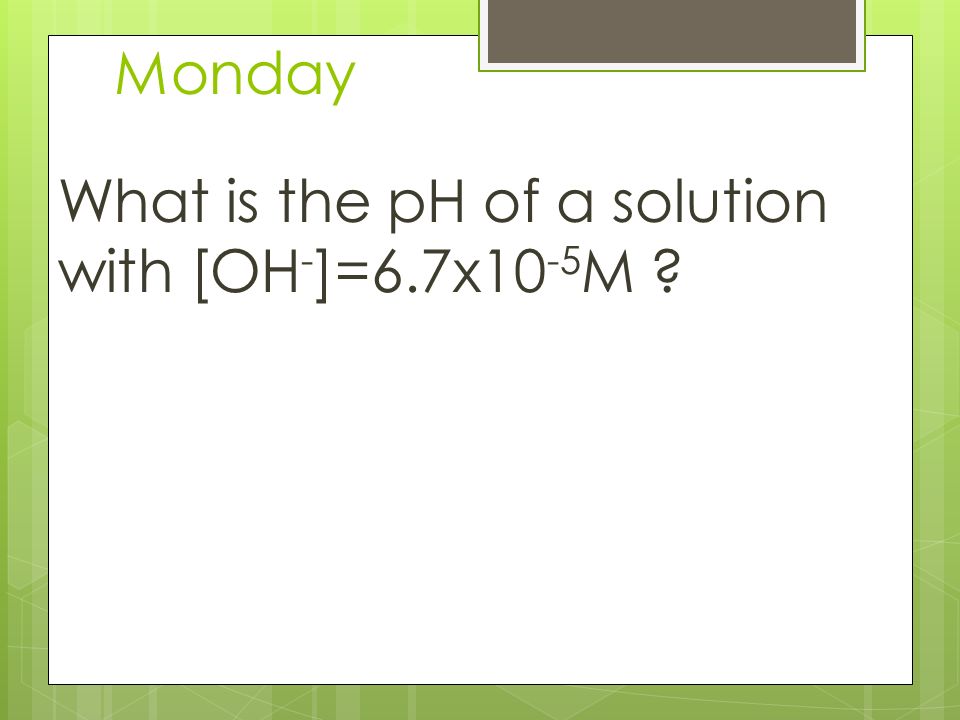 Monday What is the pH of a solution with [OH - ]=6.7x10 -5 M