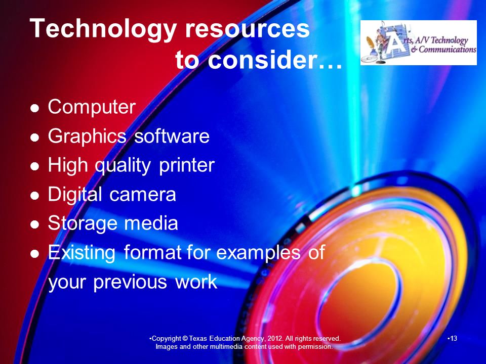 Technology resources to consider… Computer Graphics software High quality printer Digital camera Storage media Existing format for examples of your previous work 13Copyright © Texas Education Agency, 2012.