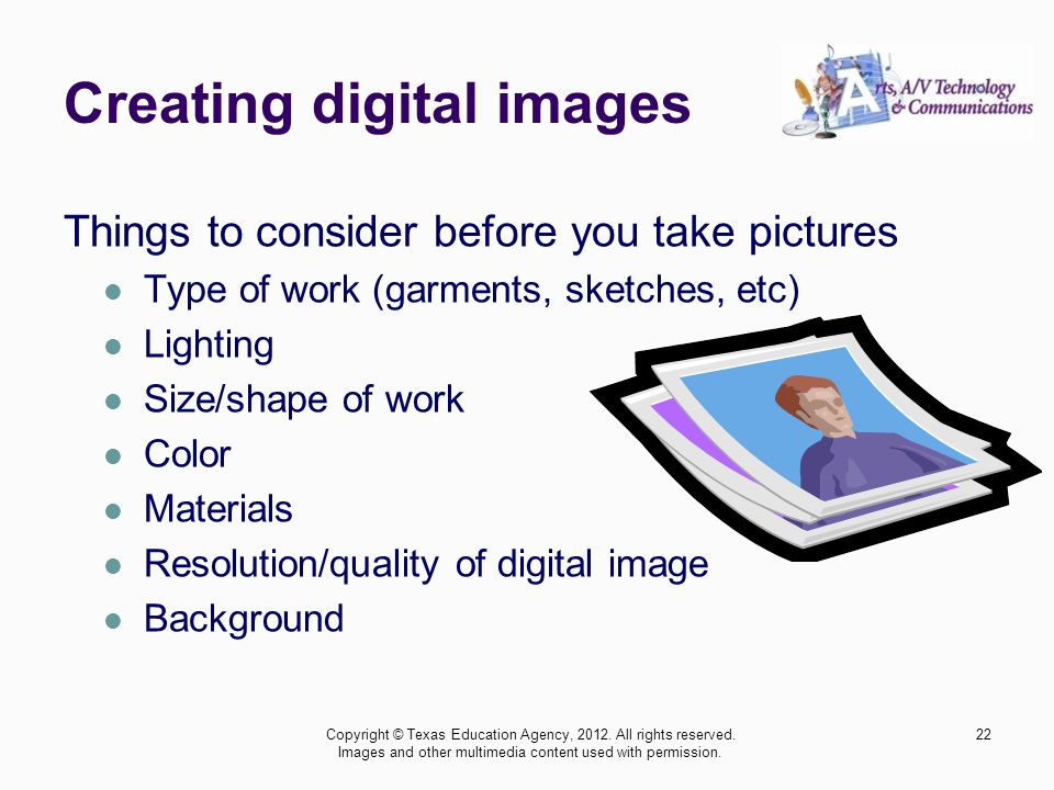 Creating digital images Things to consider before you take pictures Type of work (garments, sketches, etc) Lighting Size/shape of work Color Materials Resolution/quality of digital image Background 22Copyright © Texas Education Agency, 2012.
