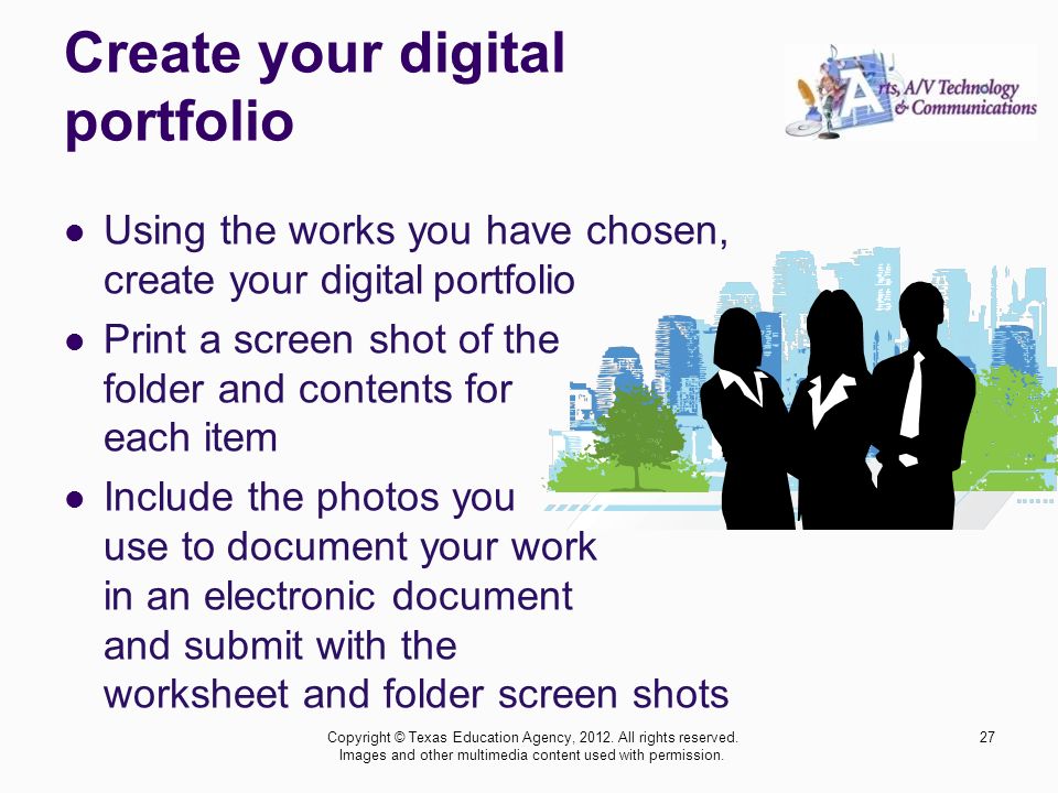 Create your digital portfolio Using the works you have chosen, create your digital portfolio Print a screen shot of the folder and contents for each item Include the photos you use to document your work in an electronic document and submit with the worksheet and folder screen shots 27Copyright © Texas Education Agency, 2012.