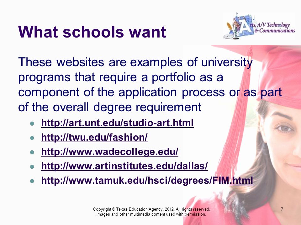 What schools want These websites are examples of university programs that require a portfolio as a component of the application process or as part of the overall degree requirement Copyright © Texas Education Agency, 2012.