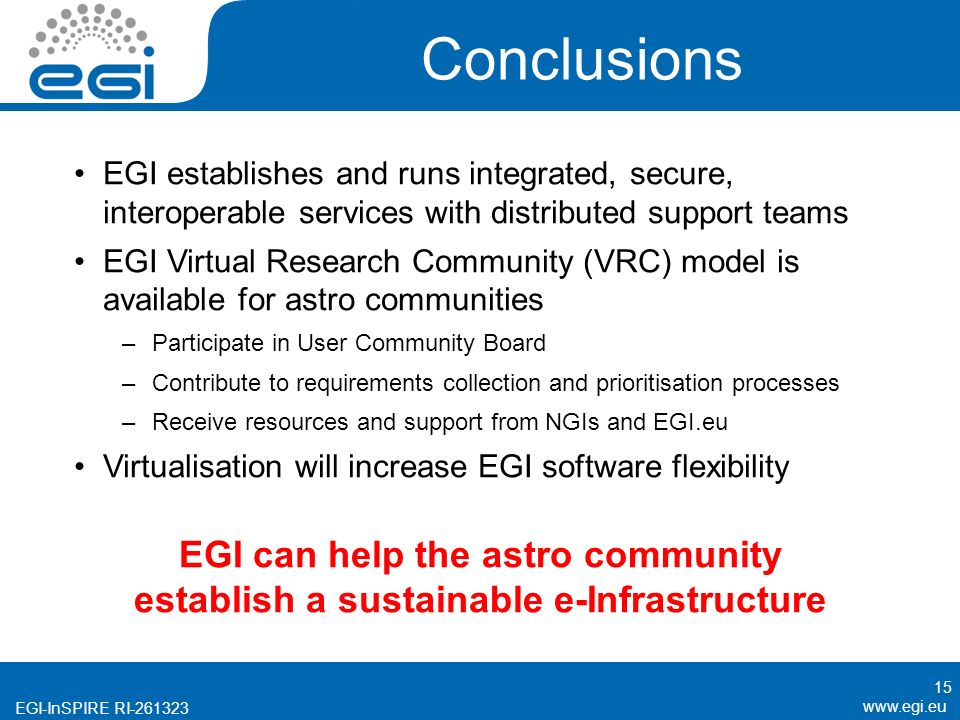 EGI-InSPIRE RI Conclusions EGI establishes and runs integrated, secure, interoperable services with distributed support teams EGI Virtual Research Community (VRC) model is available for astro communities –Participate in User Community Board –Contribute to requirements collection and prioritisation processes –Receive resources and support from NGIs and EGI.eu Virtualisation will increase EGI software flexibility 15 EGI can help the astro community establish a sustainable e-Infrastructure