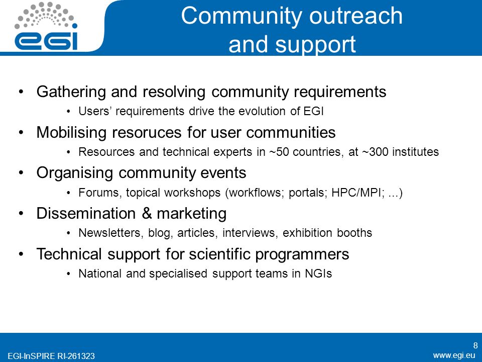 EGI-InSPIRE RI Community outreach and support Gathering and resolving community requirements Users’ requirements drive the evolution of EGI Mobilising resoruces for user communities Resources and technical experts in ~50 countries, at ~300 institutes Organising community events Forums, topical workshops (workflows; portals; HPC/MPI;...) Dissemination & marketing Newsletters, blog, articles, interviews, exhibition booths Technical support for scientific programmers National and specialised support teams in NGIs 8