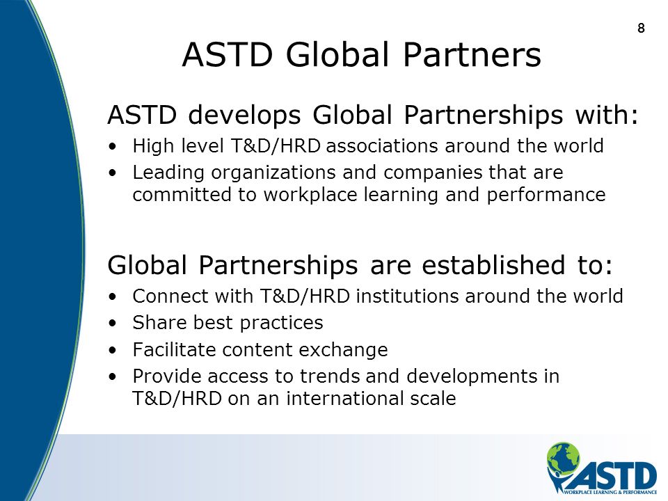 8 ASTD Global Partners ASTD develops Global Partnerships with: High level T&D/HRD associations around the world Leading organizations and companies that are committed to workplace learning and performance Global Partnerships are established to: Connect with T&D/HRD institutions around the world Share best practices Facilitate content exchange Provide access to trends and developments in T&D/HRD on an international scale