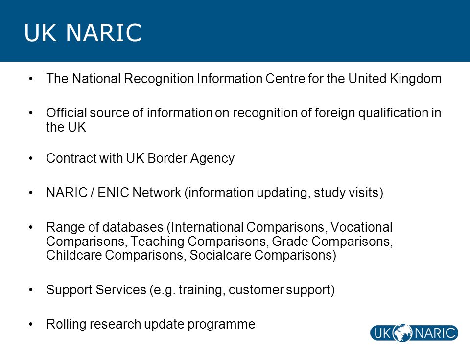 UK NARIC The National Recognition Information Centre for the United Kingdom Official source of information on recognition of foreign qualification in the UK Contract with UK Border Agency NARIC / ENIC Network (information updating, study visits) Range of databases (International Comparisons, Vocational Comparisons, Teaching Comparisons, Grade Comparisons, Childcare Comparisons, Socialcare Comparisons) Support Services (e.g.