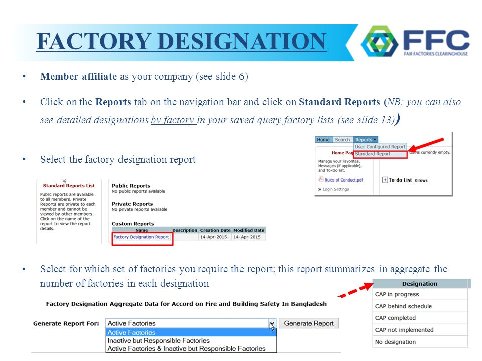 FACTORY DESIGNATION Member affiliate as your company (see slide 6) Click on the Reports tab on the navigation bar and click on Standard Reports (NB: you can also see detailed designations by factory in your saved query factory lists (see slide 13) ) Select the factory designation report Select for which set of factories you require the report; this report summarizes in aggregate the number of factories in each designation
